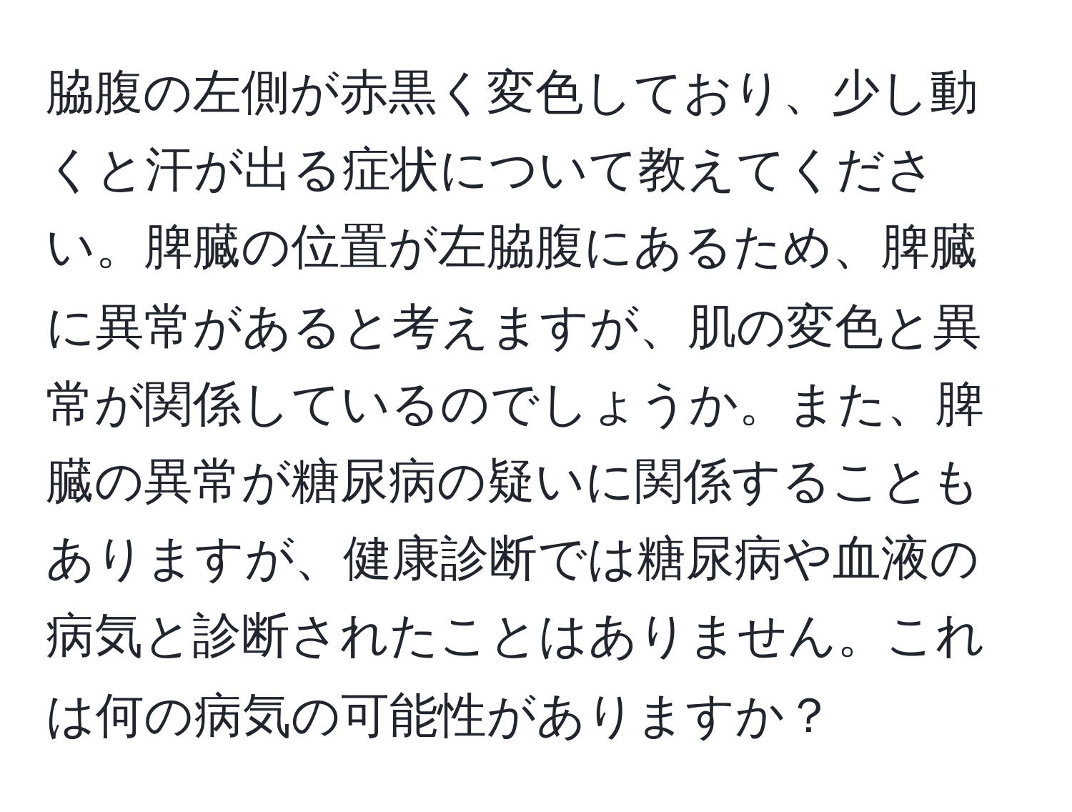 脇腹の左側が赤黒く変色しており、少し動くと汗が出る症状について教えてください。脾臓の位置が左脇腹にあるため、脾臓に異常があると考えますが、肌の変色と異常が関係しているのでしょうか。また、脾臓の異常が糖尿病の疑いに関係することもありますが、健康診断では糖尿病や血液の病気と診断されたことはありません。これは何の病気の可能性がありますか？