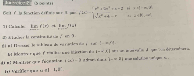 Soit f la fonction définie sur R par f(x)=beginarrayl x^5+2x^3+x+2six∈ ]-∈fty ,0 sqrt(x^2+4)-xsix∈ ]0,+∈fty |endarray.
1) Calculer limlimits _xto -∈fty f(x) et limlimits _xto +∈fty f(x)
2) Etudier la continuité de f en 0. 
3) a) Dresser le tableau de variation de f sur ]-∈fty ,0]. 
b) Montrer que f réalise une bijection de ]-∈fty ,0] sur un intervalle J que l'on déterminera. 
4) a) Montrer que l'équation f(x)=0 admet dans ]-∈fty ,0] une solution unique α. 
b) Vérifier que alpha ∈ ]-1,0[.