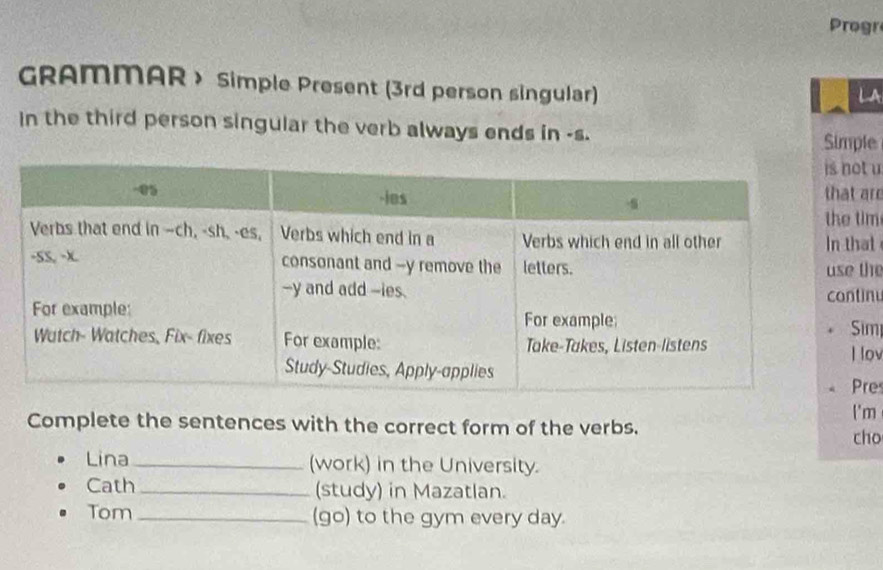 Progr 
GRAMMAR > Simple Present (3rd person singular) 
LA 
In the third person singuiar the verb always ends in -s. 
Simple 
t u 
are 
im 
at 
the 
inu 
m 
lov 
res 
'm 
Complete the sentences with the correct form of the verbs. 
cho 
Lina _(work) in the University. 
Cath _(study) in Mazatlan. 
Tom _(go) to the gym every day.