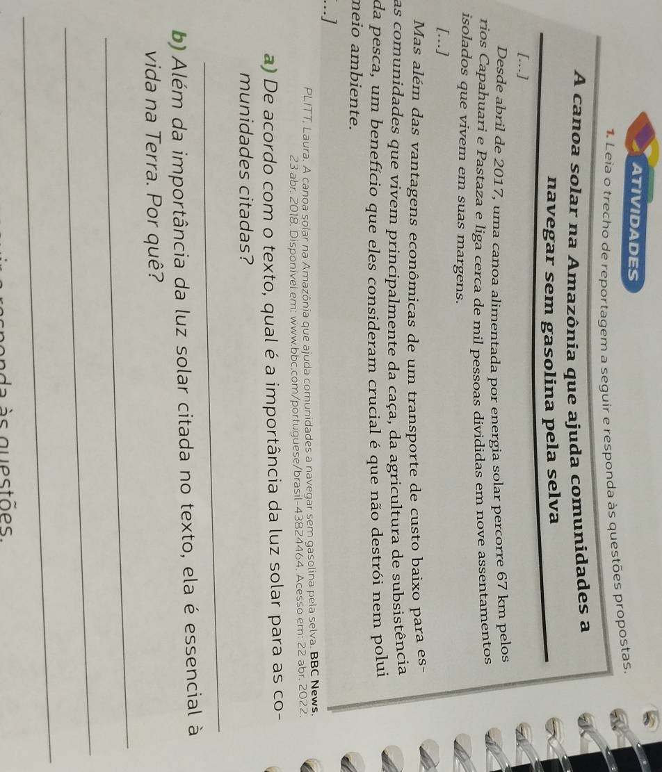 ATIVIDADES 
1. Leia o trecho de reportagem a seguir e responda às questões propostas. 
A canoa solar na Amazônia que ajuda comunidades a 
navegar sem gasolina pela selva 
[..] 
Desde abril de 2017, uma canoa alimentada por energia solar percorre 67 km pelos 
rios Capahuari e Pastaza e liga cerca de mil pessoas divididas em nove assentamentos 
isolados que vivem em suas margens. 
[...] 
Mas além das vantagens econômicas de um transporte de custo baixo para es- 
as comunidades que vivem principalmente da caça, da agricultura de subsistência 
da pesca, um benefício que eles consideram crucial é que não destrói nem polui 
neio ambiente. 
...] 
PLITT, Laura. A canoa solar na Amazônia que ajuda comunidades a navegar sem gasolina pela selva. BBC News. 
23 abr. 2018. Disponível em: www.bbc.com/portuguese/brasil-43824464. Acesso em: 22 abr. 2022. 
a) De acordo com o texto, qual é a importância da luz solar para as co- 
munidades citadas? 
_ 
b) Além da importância da luz solar citada no texto, ela é essencial à 
vida na Terra. Por quê? 
_ 
_ 
_ 
n e n a à s questões .