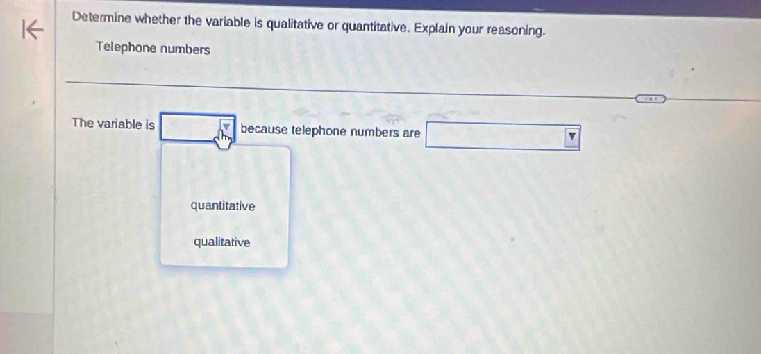 Determine whether the variable is qualitative or quantitative. Explain your reasoning.
Telephone numbers
The variable is _ dm because telephone numbers are □
quantitative
qualitative