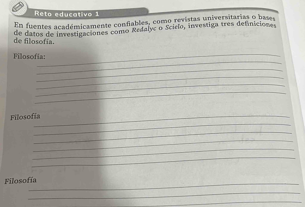 Reto educativo 1 
En fuentes académicamente confiables, como revistas universitarias o bases 
de datos de investigaciones como Redalyc o Scielo, investiga tres definiciones 
de filosofía. 
_ 
_ 
Filosofía: 
_ 
_ 
_ 
_ 
_ 
Filosofía 
_ 
_ 
_ 
_ 
_ 
Filosofía 
_ 
_