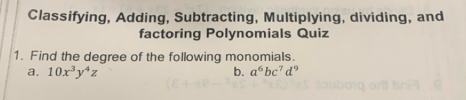 Classifying, Adding, Subtracting, Multiplying, dividing, and 
factoring Polynomials Quiz 
1. Find the degree of the following monomials. 
a. 10x^3y^4z b. a^6bc^7d^9