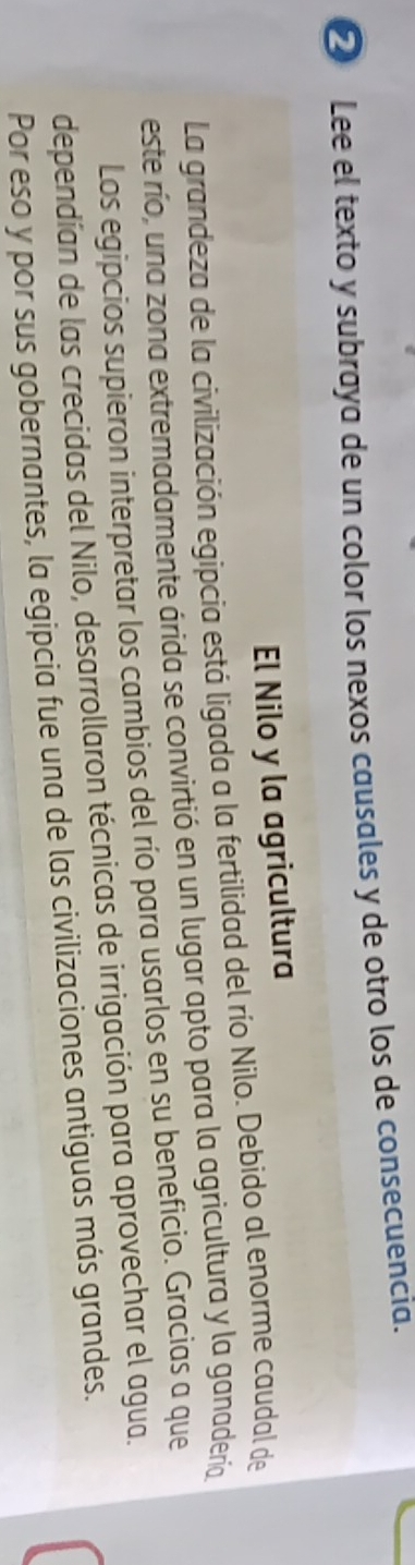 ② Lee el texto y subraya de un color los nexos causales y de otro los de consecuencia. 
El Nilo y la agricultura 
La grandeza de la civilización egipcia está ligada a la fertilidad del río Nilo. Debido al enorme caudal de 
este río, una zona extremadamente árida se convirtió en un lugar apto para la agricultura y la ganadería 
Los egipcios supieron interpretar los cambios del río para usarlos en su beneficio. Gracias a que 
dependían de las crecidas del Nilo, desarrollaron técnicas de irrigación para aprovechar el agua. 
Por eso y por sus gobernantes, la egipcia fue una de las civilizaciones antiguas más grandes.