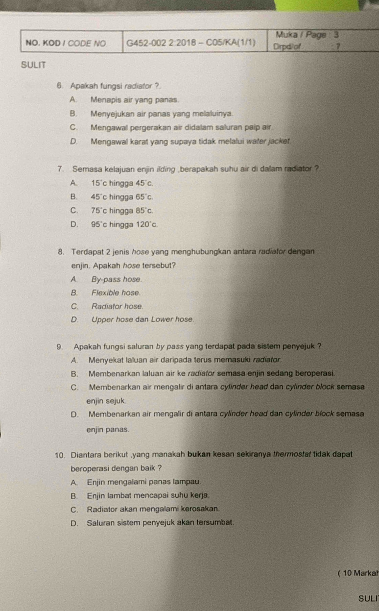 Muka / Page : 3
NO. KOD I CODE NO G452-002 2:2018 - C05/KA(1/1) Drpd/of :7
SULIT
6. Apakah fungsi radiator ?.
A. Menapis air yang panas.
B. Menyejukan air panas yang melaluinya.
C. Mengawal pergerakan air didalam saluran paip air
D. Mengawal karat yang supaya tidak melalui water jacket.
7. Semasa kelajuan enjin ilding berapakah suhu air di dalam radiator?
A. 15° c hingga 45°c.
B. 45°c hingga 65°c.
C. 75° c hingga 85°c.
D、 95°c hingga 120°c.
8. Terdapat 2 jenis hose yang menghubungkan antara radiator dengan
enjin. Apakah hose tersebut?
A. By-pass hose.
B. Flexible hose.
C. Radiator hose.
D. Upper hose dan Lower hose
9. Apakah fungsi saluran by pass yang terdapat pada sistem penyejuk ?
A. Menyekat laluan air daripada terus memasuki radiator.
B. Membenarkan laluan air ke radiator semasa enjin sedang beroperasi
C. Membenarkan air mengalir di antara cylinder head dan cylinder block semasa
enjin sejuk.
D. Membenarkan air mengalir di antara cylinder head dan cylinder block semasa
enjin panas.
10. Diantara berikut ,yang manakah bukan kesan sekiranya thermostat tidak dapat
beroperasi dengan baik ?
A. Enjin mengalami panas lampau
B. Enjin lambat mencapai suhu kerja.
C. Radiator akan mengalami kerosakan.
D. Saluran sistem penyejuk akan tersumbat
( 10 Markah
SULI