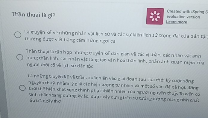 Created with iSpring S 
Thần thoại là gì? evaluation version 
Learn more 
Là truyện kể về những nhân vật lịch sử và các sự kiện lịch sử trọng đại của dân tộc, 
thường được viết bằng cảm hứng ngợi ca 
Thần thoại là tập hợp những truyện kể dân gian về các vị thần, các nhân vật anh 
hùng thần linh, các nhân vật sáng tạo văn hoá thần linh, phần ánh quan niệm của 
người thời cổ về lịch sử dân tộc 
Là những truyện kế về thần, xuất hiện vào giai đoạn sau của thời kỳ cuộc sống 
nguyên thuỷ, nhằm lý giải các hiện tượng tự nhiên và một số vấn đề xã hội, đồng 
thời thể hiện khát vọng chính phục thiên nhiên của người nguyên thuỷ. Truyện có 
tính chất hoang đường kỳ ảo, được xây dựng trên sự tưởng tượng mang tính chất 
áu trì, ngây thơ