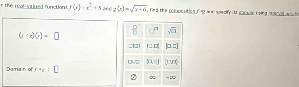 the real-valued functions f(x)=x^2+5 and g(x)=sqrt(x+6) , find the composition f°g and specify its domain using interval notati
(fcirc g)(x)=□
Domain of f°g:□