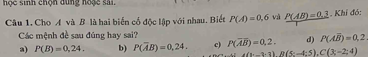 học sinh chọn dung hoạc sai.
Câu 1. Cho A và B là hai biến cố độc lập với nhau. Biết P(A)=0,6 và P(AB)=0.3. Khi đó:
Các mệnh đề sau đúng hay sai?
a) P(B)=0,24. b) P(overline AB)=0,24. c) P(overline Aoverline B)=0,2. d) P(Aoverline B)=0,2
A(1:-3:3), B(5:-4:5), C(3;-2;4)