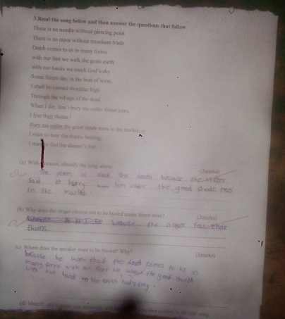 Bead the song below and them answer the questions that follow 
There is no needle without piercing point 
There is no razor wichout trenchant blafe 
Death comes to ws in many forms 
with our feet we walk the goats earth 
with our hands we touch God's sky 
Some futuse day in the hear of noon. 
I shall be carried shoulder high 
Thenugh the village of the dead 
When I die, don't may me under forest trees. 
1 fear sheie thorms 
Tury me ender the great shade trees in the masket.-- 
I want to hear the drums beating, 
ī wan to seel the dance 's fr . 
_ 
(a) With Preason, classify the song above (2marks) 
_ 
_ 
_ 
_ 
(b) Why does the singer choose not to be buried under forest trees" (2marks) 
_ 
_ 
_ 
(c) Where does the speaker wast to be bucied? Why? (3marks) 
(d) twa ( gi set eviden in the and song.