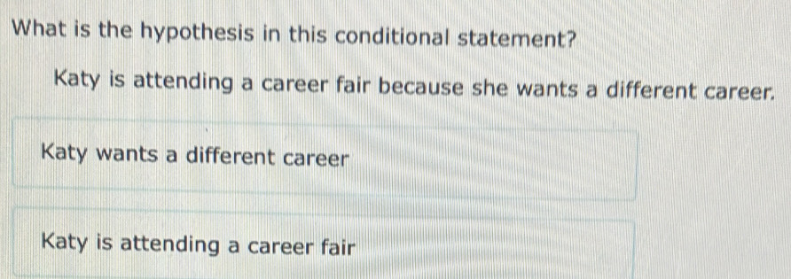 What is the hypothesis in this conditional statement?
Katy is attending a career fair because she wants a different career.
Katy wants a different career
Katy is attending a career fair