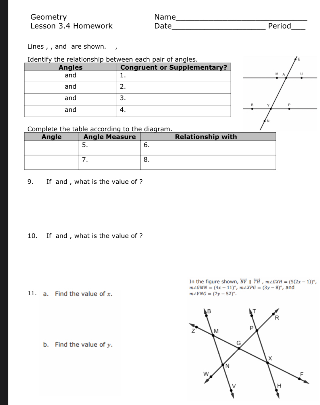 Geometry Name_
_
Lesson 3.4 Homework Date Period
_
Lines , , and are shown.
Identify the relationship between each pair of angles.
Complete the table according to the diagram.
9. If and , what is the value of ?
10. If and , what is the value of ?
In the figure shown, overleftrightarrow BV||overleftrightarrow TH, m∠ GXH=(5(2x-1))^circ ,
m∠ GMN=(4x-11)^circ , m∠ XPG=(3y-8)^circ  , and
11. a. Find the value of x. m∠ VNG=(7y-52)^circ . 
b. Find the value of y.