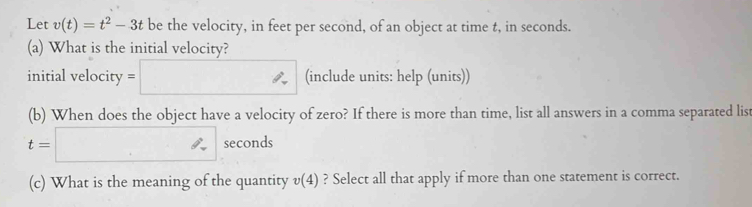 Let v(t)=t^2-3t be the velocity, in feet per second, of an object at time t, in seconds. 
(a) What is the initial velocity? 
initial velocity = (include units: help (units)) 
(b) When does the object have a velocity of zero? If there is more than time, list all answers in a comma separated list
t=□ seconds
(c) What is the meaning of the quantity v(4) ? Select all that apply if more than one statement is correct.