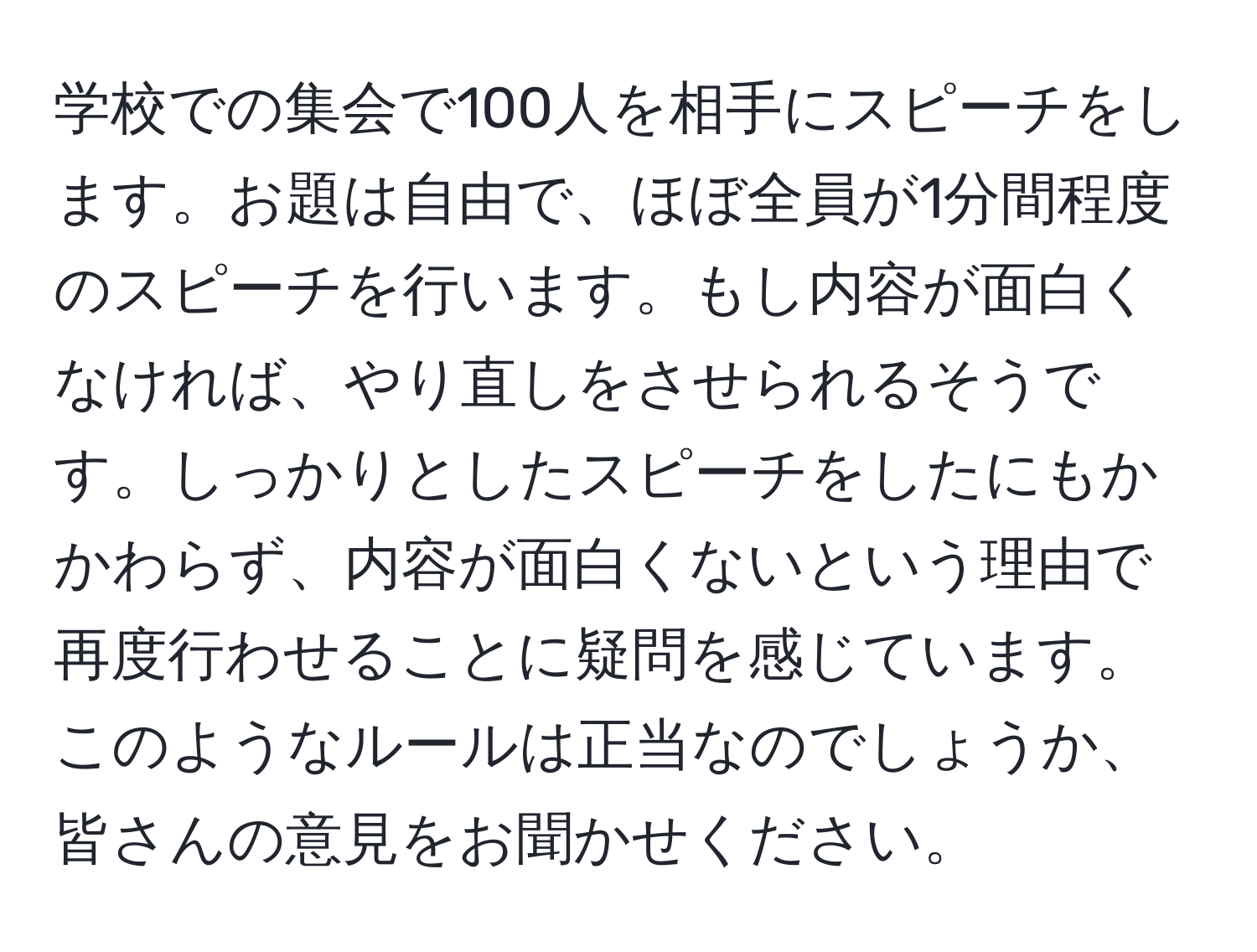 学校での集会で100人を相手にスピーチをします。お題は自由で、ほぼ全員が1分間程度のスピーチを行います。もし内容が面白くなければ、やり直しをさせられるそうです。しっかりとしたスピーチをしたにもかかわらず、内容が面白くないという理由で再度行わせることに疑問を感じています。このようなルールは正当なのでしょうか、皆さんの意見をお聞かせください。