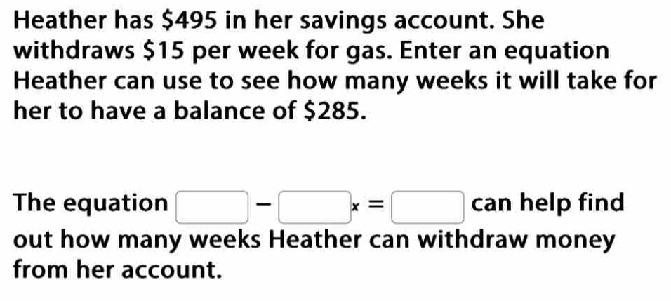 Heather has $495 in her savings account. She 
withdraws $15 per week for gas. Enter an equation 
Heather can use to see how many weeks it will take for 
her to have a balance of $285. 
The equation □ -□ x=□ can help find 
out how many weeks Heather can withdraw money 
from her account.