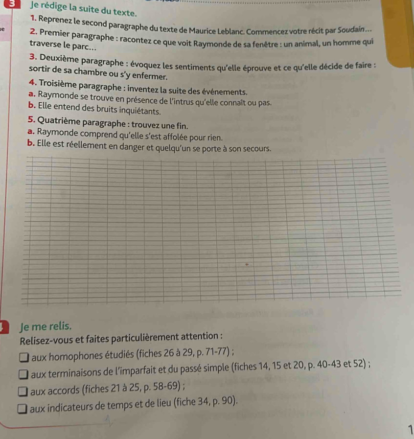 Je rédige la suite du texte. 
1. Reprenez le second paragraphe du texte de Maurice Leblanc. Commencez votre récít par Soudain ... 
e 2. Premier paragraphe : racontez ce que voit Raymonde de sa fenêtre : un animal, un homme qui 
traverse le parc... 
3. Deuxième paragraphe : évoquez les sentiments qu'elle éprouve et ce qu'elle décide de faire : 
sortir de sa chambre ou s’y enfermer. 
4. Troisième paragraphe : inventez la suite des événements. 
a. Raymonde se trouve en présence de l'intrus qu'elle connaît ou pas. 
b. Elle entend des bruits inquiétants. 
5. Quatrième paragraphe : trouvez une fin. 
a. Raymonde comprend qu’elle s’est affolée pour rien. 
b. Elle est réellement en danger et quelqu’un se porte à son secours. 
Je me relis. 
Relisez-vous et faites particulièrement attention : 
aux homophones étudiés (fiches 26 à 29, p. 71-77) ; 
aux terminaisons de l’imparfait et du passé simple (fiches 14, 15 et 20, p. 40-43 et 52) ; 
aux accords (fiches 21 à 25, p. 58-69) ; 
aux indicateurs de temps et de lieu (fiche 34, p. 90). 
1