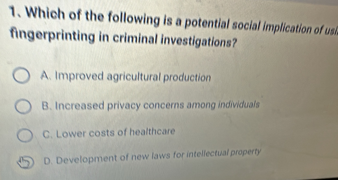 Which of the following is a potential social implication of usi
fingerprinting in criminal investigations?
A. Improved agricultural production
B. Increased privacy concerns among individuals
C. Lower costs of healthcare
D. Development of new laws for intellectual property