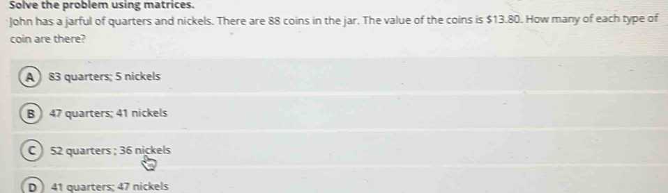 Solve the problem using matrices.
John has a jarful of quarters and nickels. There are 88 coins in the jar. The value of the coins is $13.80. How many of each type of
coin are there?
A ) 83 quarters; 5 nickels
B  47 quarters; 41 nickels
C 52 quarters ; 36 nickels
D ) 41 quarters; 47 nickels