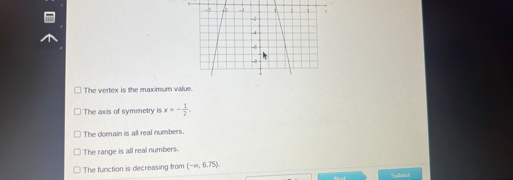 The vertex is the maximum value.
The axis of symmetry is x=- 1/2 .
The domain is all real numbers.
The range is all real numbers.
The function is decreasing from (-∈fty ,6.75). 
Next Submit