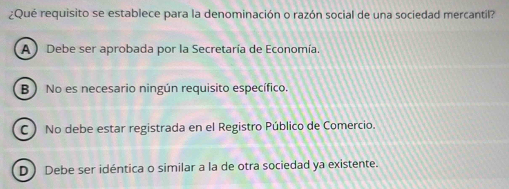 ¿Qué requisito se establece para la denominación o razón social de una sociedad mercantil?
A) Debe ser aprobada por la Secretaría de Economía.
B) No es necesario ningún requisito específico.
C) No debe estar registrada en el Registro Público de Comercio.
D Debe ser idéntica o similar a la de otra sociedad ya existente.