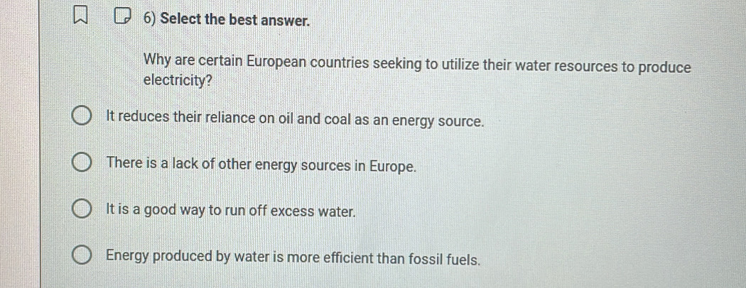 Select the best answer.
Why are certain European countries seeking to utilize their water resources to produce
electricity?
It reduces their reliance on oil and coal as an energy source.
There is a lack of other energy sources in Europe.
It is a good way to run off excess water.
Energy produced by water is more efficient than fossil fuels.