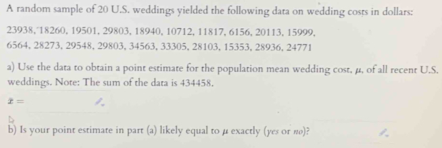 A random sample of 20 U.S. weddings yielded the following data on wedding costs in dollars:
23938, 18260, 19501, 29803, 18940, 10712, 11817, 6156, 20113, 15999,
6564, 28273, 29548, 29803, 34563, 33305, 28103, 15353, 28936, 24771
a) Use the data to obtain a point estimate for the population mean wedding cost, μ, of all recent U.S. 
weddings. Note: The sum of the data is 434458.
overline x=
b) Is your point estimate in part (a) likely equal to μ exactly (yes or π)?