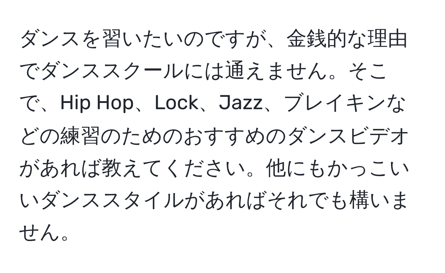 ダンスを習いたいのですが、金銭的な理由でダンススクールには通えません。そこで、Hip Hop、Lock、Jazz、ブレイキンなどの練習のためのおすすめのダンスビデオがあれば教えてください。他にもかっこいいダンススタイルがあればそれでも構いません。