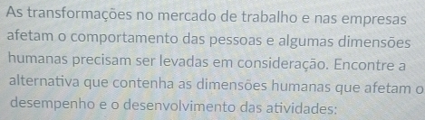 As transformações no mercado de trabalho e nas empresas 
afetam o comportamento das pessoas e algumas dimensões 
humanas precisam ser levadas em consideração. Encontre a 
alternativa que contenha as dimensões humanas que afetam o 
desempenho e o desenvolvimento das atividades: