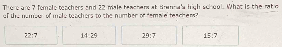 There are 7 female teachers and 22 male teachers at Brenna's high school. What is the ratio
of the number of male teachers to the number of female teachers?
22:7
14:29
29:7
15:7