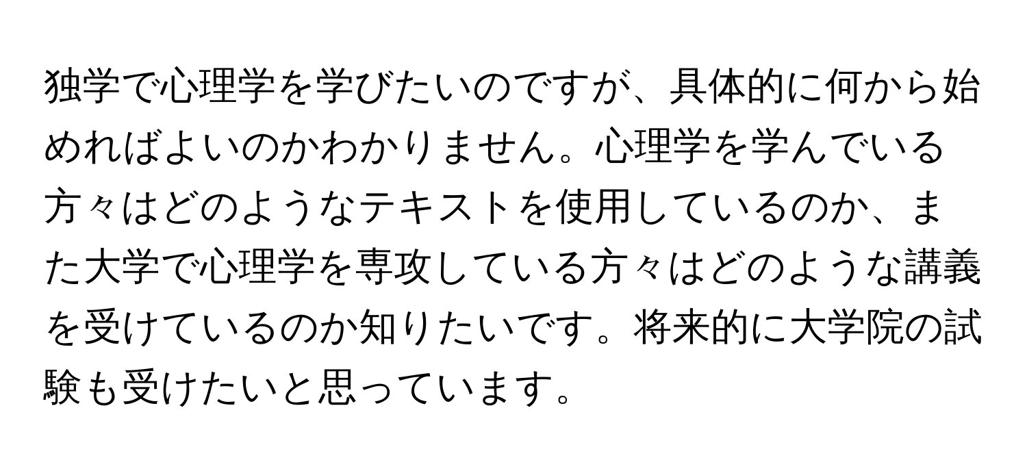 独学で心理学を学びたいのですが、具体的に何から始めればよいのかわかりません。心理学を学んでいる方々はどのようなテキストを使用しているのか、また大学で心理学を専攻している方々はどのような講義を受けているのか知りたいです。将来的に大学院の試験も受けたいと思っています。