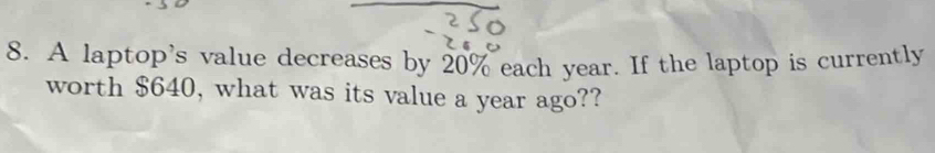 A laptop's value decreases by 20% each year. If the laptop is currently 
worth $640, what was its value a year ago??