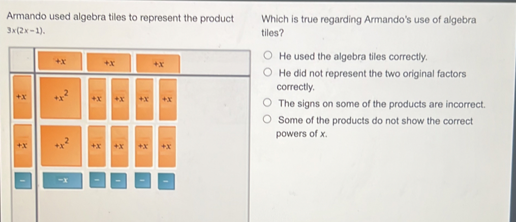 Armando used algebra tiles to represent the product Which is true regarding Armando's use of algebra
3x(2x-1). tiles?
He used the algebra tiles correctly.
He did not represent the two original factors
correctly.
The signs on some of the products are incorrect.
Some of the products do not show the correct
powers of x.