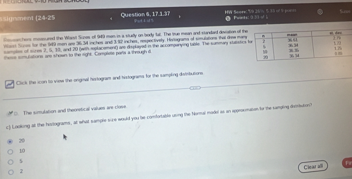 ösignment (24-25 Question 6, 17.1.37 HW Score: 59 26% 5.33 of 9 points Save
Part 4 of 5 # Points: 0.33 of 1
Researchers measured the Waist Sizes of 949 men in a study on body fat. The true mean and standard deviation of th
Waist Sizes for the 949 men are 36.34 inches and 3.92 inches, respectively. Histograms of simulations that drew many
samples of sizes 2, 5, 10, and 20 (with replacement) are displayed in the accompanying table. The summary statistics
these simulations are shown to the right. Complete parts a through d. 
Click the icon to view the original histogram and histograms for the sampling distributions
D. The simulation and theoretical values are close.
c) Looking at the histograms, at what sample size would you be comfortable using the Normal model as an approximation for the sampling distribution?
20
10
5
Clear all
Fir
2