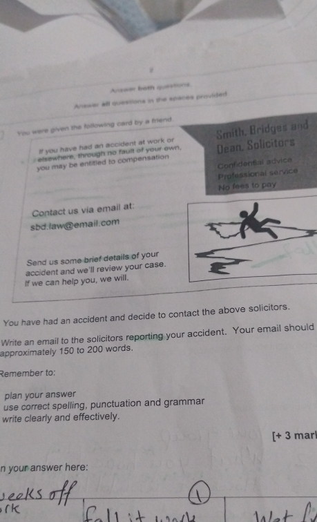 Answer both queistions
Answer all quessions in the spaces provided
You were given the following card by a friend.
elsewhere, through no fault of your own, Smith, Bridges and
If you have had an accident at work or
you may be entitied to compensation Dean, Solicitors
Confidential advice
Professional service
No fees to pay
Contact us via email at:
sbd.law@email.com
Send us some brief details of your
accident and we'll review your case.
If we can help you, we will.
You have had an accident and decide to contact the above solicitors.
Write an email to the solicitors reporting your accident. Your email should
approximately 150 to 200 words.
Remember to:
plan your answer
use correct spelling, punctuation and grammar
write clearly and effectively.
[+ 3 marl
n your answer here:
_