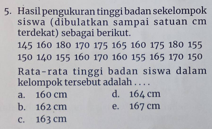 Hasil pengukuran tinggi badan sekelompok
siswa (dibulatkan sampai satuan cm
terdekat) sebagai berikut.
145 160 180 170 175 165 160 175 180 155
150 140 155 160 170 160 155 165 170 150
Rata-rata tinggi badan siswa dalam
kelompok tersebut adalah . . . .
a. 160 cm d. 164 cm
b. 162 cm e. 167 cm
c. 163 cm