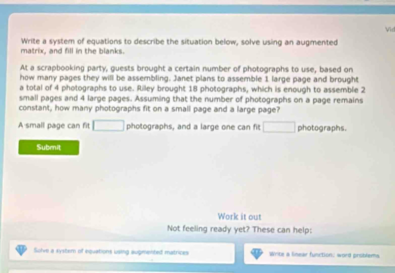 Vid 
Write a system of equations to describe the situation below, solve using an augmented 
matrix, and fill in the blanks. 
At a scrapbooking party, guests brought a certain number of photographs to use, based on 
how many pages they will be assembling. Janet plans to assemble 1 large page and brought 
a total of 4 photographs to use. Riley brought 18 photographs, which is enough to assemble 2
small pages and 4 large pages. Assuming that the number of photographs on a page remains 
constant, how many photographs fit on a small page and a large page? 
A small page can fit □ photographs, and a large one can fit □ photographs. 
Submit 
Work it out 
Not feeling ready yet? These can help: 
Solve a system of equations using augmented matrices Write a linear function, word problems