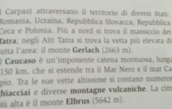 Carpazi attraversano il territorio di diversí Stati: 
Romanía, Ucraina, Repubblica Slovacca, Repubblica 
Ceca e Polonia. Più a nord sí trova il massiccio dei 
Tatra; negli Alti Tatra sí trova la vetta più elevata di 
utta l’area: il monte Gerlach (2663 m). 
l Caucaso è un imponente catena montuosa, lunga
150 km, che sí estende tra il Mar Nero e il mar Ca 
pio. Tra le sue vette altíssime si contano numeros 
hiaccíai e diverse montagne vulcaniche. La cim 
iù alta è il monte Elbrus (5642 m).