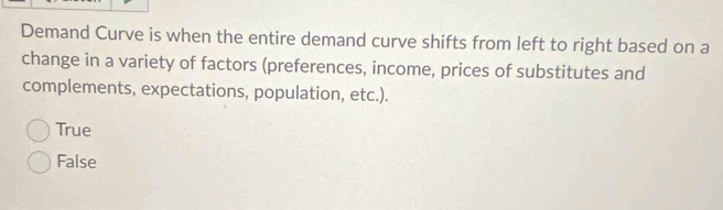 Demand Curve is when the entire demand curve shifts from left to right based on a
change in a variety of factors (preferences, income, prices of substitutes and
complements, expectations, population, etc.).
True
False