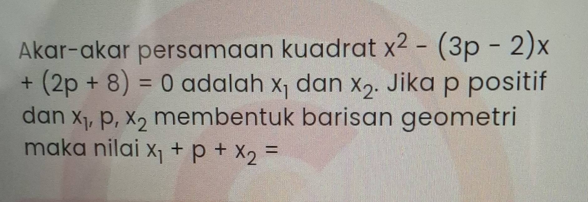 Akar-akar persamaan kuadrat x^2-(3p-2)x
+(2p+8)=0 adalah x_1 dan x_2. Jika p positif 
dan x_1, p, x_2 membentuk barisan geometri 
maka nilai x_1+p+x_2=