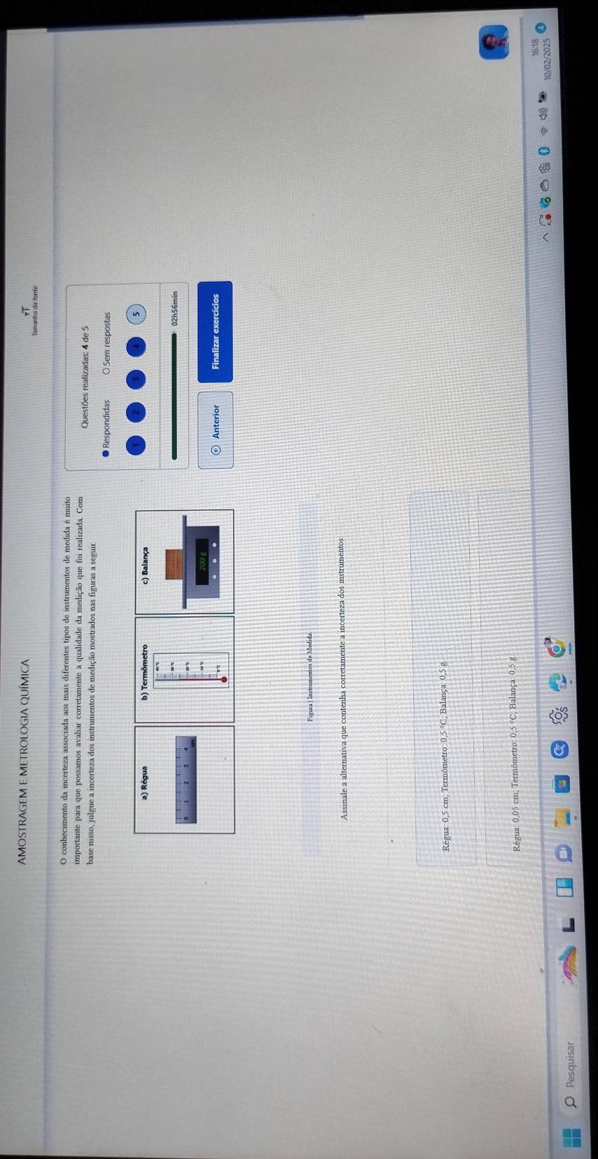 AMOSTRAGEM E METROLOGIA QUÍMICA Tamanto da fonte
O conhecimento da incerteza associada aos mais diferentes tipos de instrumentos de medida é muito
importante para que possamos avaliar corretamente a qualidade da medição que foi realizada. Com Questões realizadas: 4 de 5
base nisso, julgue a incerteza dos instrumentos de medição mostrados nas figuras a seguir
Respondidas O Sem respostas
02h56min
Anterior Finalizar exercícios
Figura | Instrumentos de Medida
Assinale a alternativa que contenha corretamente a incerteza dos instrumentos
Régua: 0,5 cm; Termômetro: 0,5 °C; Balança: 0,5 g.
Régua: 0,05 cm; Termômetro: 0,5°C Balança: 0,5 g
16:18
10/02/2025
O Pesquisar