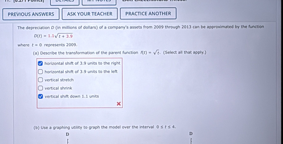 PREVIOUS ANSWERS ASK YOUR TEACHER PRACTICE ANOTHER
The depreciation D (in millions of dollars) of a company's assets from 2009 through 2013 can be approximated by the function
D(t)=1.1sqrt(t+3.9)
where t=0 represents 2009.
(a) Describe the transformation of the parent function f(t)=sqrt(t). (Select all that apply.)
horizontal shift of 3.9 units to the right
horizontal shift of 3.9 units to the left
vertical stretch
vertical shrink
vertical shift down 1.1 units
(b) Use a graphing utility to graph the model over the interval 0≤ t≤ 4. 
D
D