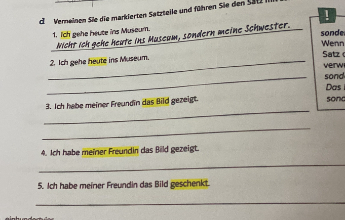 Verneinen Sie die markierten Satzteile und führen Sie den Satz 
! 
1. Ich gehe heute ins Museum. 
sonde 
Nicht ich gehe heute ins Museum, sondern meine Schwester. 
Wenn 
_2. Ich gehe heute ins Museum. Satz 
verw 
_sond 
Das 
_ 
3. Ich habe meiner Freundin das Bild gezeigt. sona 
_ 
4. Ich habe meiner Freundin das Bild gezeigt. 
_ 
5. Ich habe meiner Freundin das Bild geschenkt. 
_