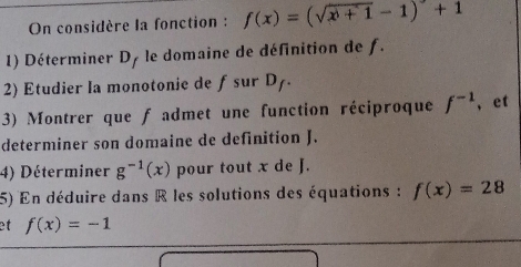 On considère la fonction : f(x)=(sqrt(x^0+1)-1)+1
1) Déterminer D_f le domaine de définition de f. 
2) Etudier la monotonie de ƒsur D D_f. 
3) Montrer que f admet une function réciproque f^(-1) , et 
determiner son domaine de definition J. 
4) Déterminer g^(-1)(x) pour tout x de J. 
5) En déduire dans R les solutions des équations : f(x)=28
et f(x)=-1