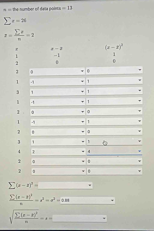 n= the number of data points =13
sumlimits x=26
x= sumlimits x/n =2
x
x-overline x
(x-overline x)^2
1
-1
1
2
0
0
2 0
0
1
1
3 1
1
1 -1 1
2 0
0
1 -1 1
2 0
0
3 1
1
4 2
4
2 0
0
2 0
0
sumlimits (x-overline x)^2= □ 
frac sumlimits (x-overline x)^2n=s^2=sigma^2=_ 0.88
sqrt(frac sumlimits (x-x)^2)n=s=_ 