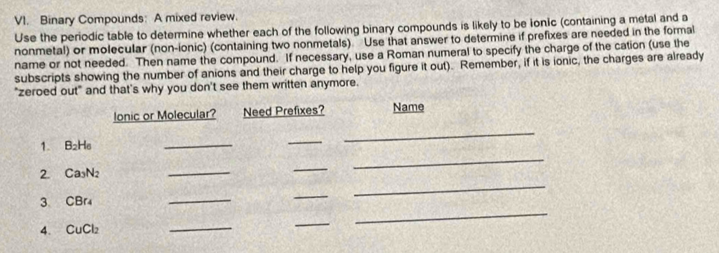 Binary Compounds: A mixed review. 
Use the periodic table to determine whether each of the following binary compounds is likely to be ionic (containing a metal and a 
nonmetal) or molecular (non-ionic) (containing two nonmetals) ” Use that answer to determine if prefixes are needed in the formal 
name or not needed. Then name the compound. If necessary, use a Roman numeral to specify the charge of the cation (use the 
subscripts showing the number of anions and their charge to help you figure it out). Remember, if it is ionic, the charges are already 
"zeroed out" and that's why you don't see them written anymore. 
lonic or Molecular? Need Prefixes? Name 
1. B_2H_6
_ 
_ 
_ 
_ 
_ 
_ 
2. Ca_3N=
_ 
3 CBr4 
_ 
_ 
4、 CuCl_2
_ 
_ 
_