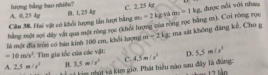 lượng bằng bao nhiêu?
A. 0, 25 kg
B. 1,25 kg C. 2,25 kg
Câu 38. Hai vật có khối lượng lần lượt bằng m_1=2kg và m_2=1kg , được nối với nhau
bằng một sợi dây vắt qua một ròng rọc (khối lượng của ròng rọc bằng m). Coi ròng rọc
là một đĩa tròn có bán kính 100 cm, khối lượng m=2kg; ma sát không đáng kể. Cho g
=10m/s^2. Tìm gia tốc của các vật:
A. 2,5m/s^2 B. 3, 5m/s^2 C. 4, 5m/s^2 D. 5, 5m/s^2
k kim phút và kim giờ. Phát biểu nào sau đây là đúng:
' 12 lần