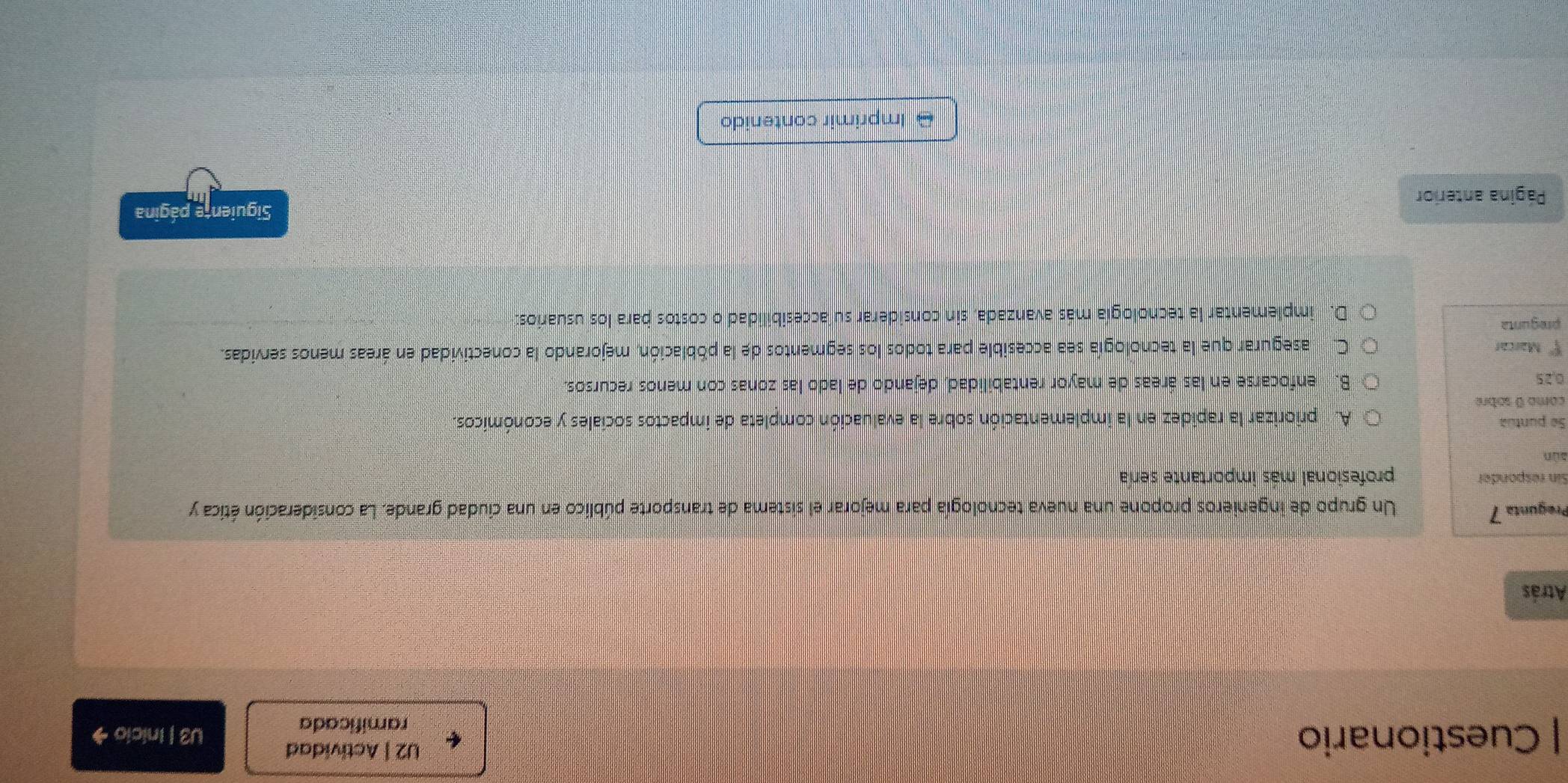 U2 | Actividad
| Cuestionario U3 | Inicio →
ramificada
Atrás
Pregunta 7 Un grupo de ingenieros propone una nueva tecnología para mejorar el sistema de transporte público en una ciudad grande. La consideración ética y
Sin responder profesional más importante sería
sùn
Se puntua A priorizar la rapidez en la implementación sobre la evaluación completa de impactos sociales y económicos.
como 0 sobre
0,25 B. enfocarse en las áreas de mayor rentabilidad, dejando de lado las zonas con menos recursos.
xi° Marcar C. m asegurar que la tecnología sea accesible para todos los segmentos de la población, mejorando la conectividad en áreas menos servidas.
pregunta
D. implementar la tecnología más avanzada, sin considerar su accesibilidad o costos para los usuarios:
Página anterior Siguiente página
Imprimir contenido