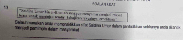 SOALAN KBAT 
13 **Saidina Umar bin al-Khattab sanggup menyamar menjadi rakyat 
biasa untuk meninjau sendiri kebajikan rakyatnya terpelihara'' 
Sejauhmanakah anda mempraktikkan sifat Saidina Umar dalam pentadbiran sekiranya anda dilantik 
menjadi pemimpin dalam masyarakat