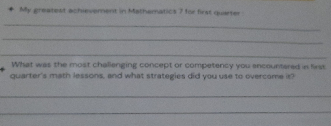 My greatest achievement in Mathematics 7 for first quarter: 
_ 
_ 
_ 
What was the most challenging concept or competency you encountered in first 
quarter's math lessons, and what strategies did you use to overcome it? 
_ 
_