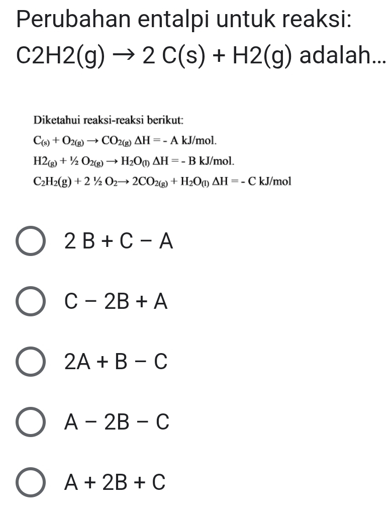 Perubahan entalpi untuk reaksi:
C2H2(g)to 2C(s)+H2(g) adalah...
Diketahui reaksi-reaksi berikut:
C_(s)+O_2(g)to CO_2(g)Delta H=-AkJ/mol.
H2_(g)+^1/_2O_2(g)to H_2O_(l)△ H=-BkJ/mol.
C_2H_2(g)+2^1/_2O_2to 2CO_2(g)+H_2O_(l)△ H=-C kJ/mol
2B+C-A
C-2B+A
2A+B-C
A-2B-C
A+2B+C