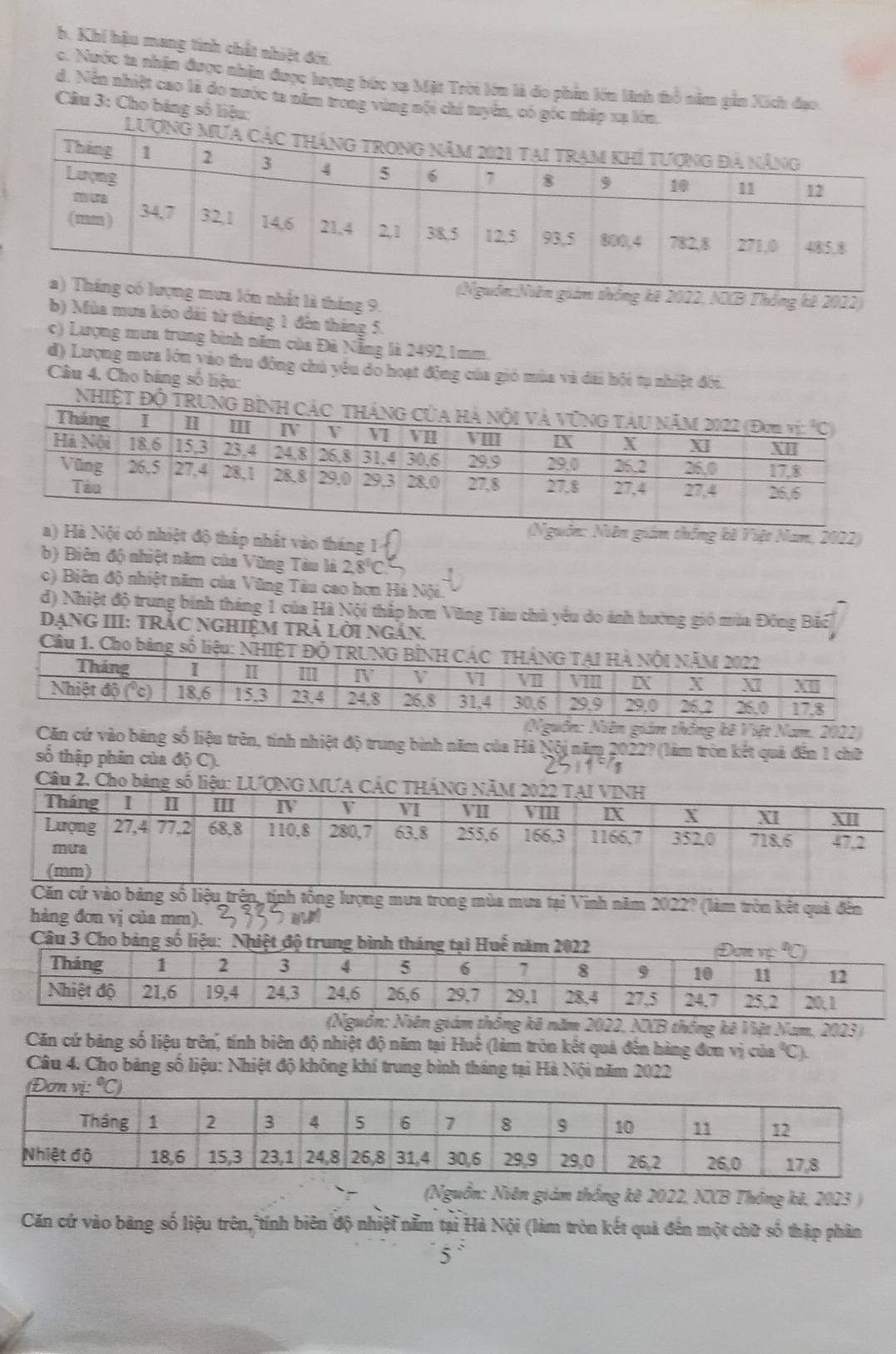 b. Khi hậu mang tính chết nhiệt đới
c. Nước ta nhân được nhận được lượng bức xa Mặt Trời lớn là đo phin lớn linh thổ năm gần Xích đạo.
d. Nền nhiệt cao là đo nước ta năm trong vùng nội chi tuyển, có góc nhập xạ lớ
Câu 3: Cho bảng số liệu:
2022, NCB Thống kê 2022)
nhất là tháng 9.
b) Mùa mưa kéo dài từ tháng 1 đến tháng 5.
c) Lượng mưa trung bình năm của Đà Nẵng là 2492, 1mm.
d) Lượng mưa lớn vào thu đông chủ yêu do hoạt động của gió mùa và dài hội tụ nhiệt đối.
Câu 4. Cho bảng số liệu:
NhiệT Độ
(Nguồn: Niễn giám thống kê Việt Nam, 2022)
a) Hà Nội có nhiệt độ thấp nhất vào tháng 1
b) Biên độ nhiệt năm của Vũng Tàu là 2.8°C
c) Biên độ nhiệt năm của Vũng Tàu cao hơn Hà Nội
d) Nhiệt độ trung binh tháng 1 của Hà Nội thắp hơn Vũng Tàu chủ yêu do ánh hướng gió mùa Đông Bãc
DạNG III: TRÁC NGHiệM TRẬ Lời Ngắn.
Cầu 1.
(Nguồn: Niên giám thông kê Việt Nam. 2022)
Căn cứ vào bảng số liệu trên, tính nhiệt độ trung bình năm của Hà Nội năm 2022? (làm tròn kết quả đến 1 chữ
số thập phân của độ C).
        
Câu 2. Cho bảng số liệu: LƯ
ng mưa trong mùa mưa tại Vinh năm 2022 ` (làm tròn kết quả đến
hàng đơn vị của mm).     
(Nguồn: Niên giám thông kê năm 2022, NXB thông kê Việt Nam, 2023)
Căn cứ băng số liệu trên, tính biên độ nhiệt độ năm tại Huế (làm tròn kết quả đến hàng đơn vị của C).
Câu 4, Cho bảng số liệu: Nhiệt độ không khí trung bình tháng tại Hà Nội năm 2022
(Nguồn: Niên giảm thống kê 2022, NXB Thông kê, 2023 )
Căn cứ vào bảng số liệu trên, tính biên độ nhiệt nằm tại Hà Nội (làm tròn kết quả đến một chữ số thập phân
5°